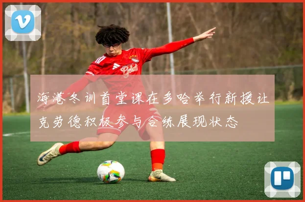 海港冬训首堂课在多哈举行新援让克劳德积极参与合练展现状态
