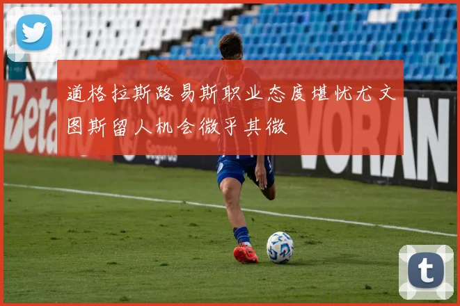 道格拉斯路易斯职业态度堪忧尤文图斯留人机会微乎其微