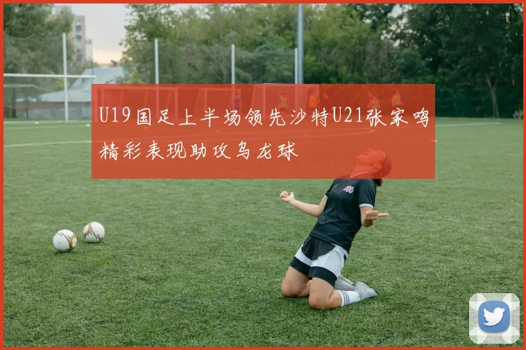 U19国足上半场领先沙特U21张家鸣精彩表现助攻乌龙球