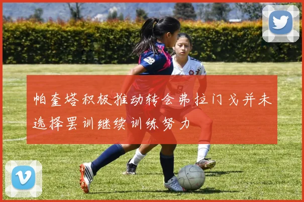 帕奎塔积极推动转会弗拉门戈并未选择罢训继续训练努力