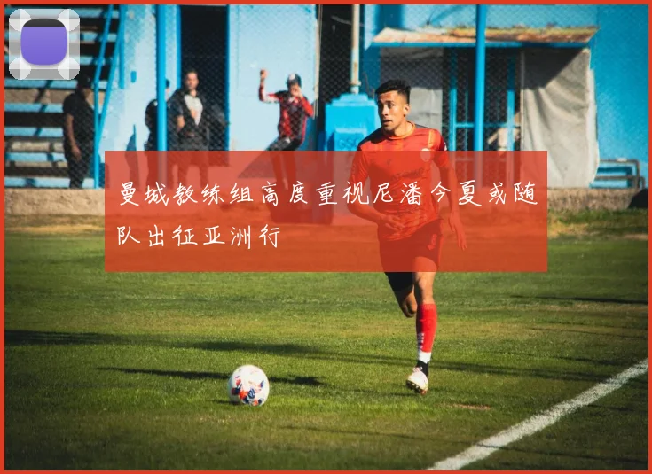 曼城教练组高度重视尼潘今夏或随队出征亚洲行