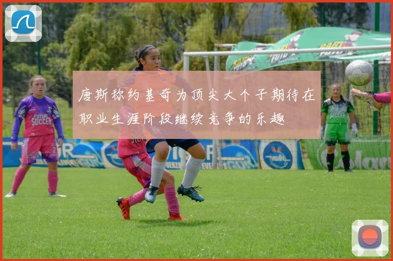唐斯称约基奇为顶尖大个子期待在职业生涯阶段继续竞争的乐趣