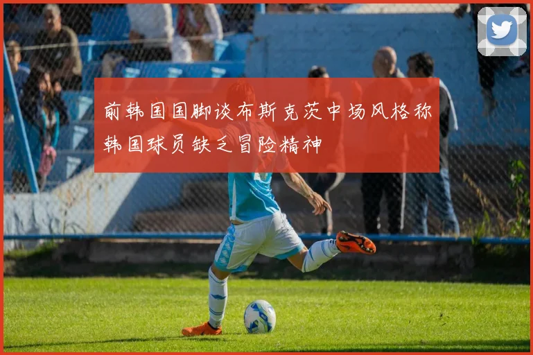 前韩国国脚谈布斯克茨中场风格称韩国球员缺乏冒险精神