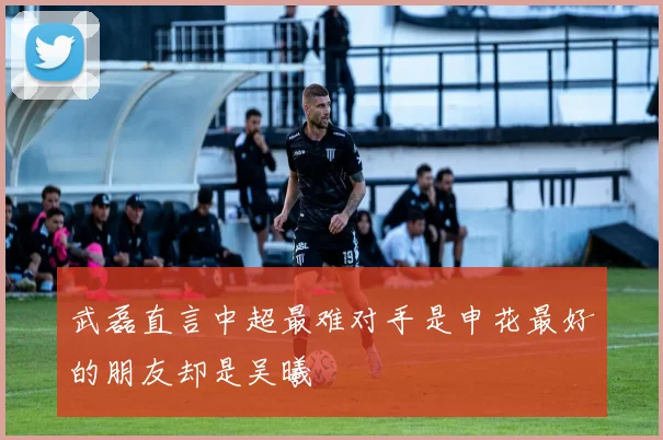 武磊直言中超最难对手是申花最好的朋友却是吴曦
