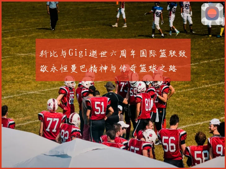 科比与Gigi逝世六周年国际篮联致敬永恒曼巴精神与传奇篮球之路
