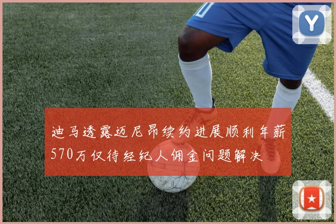 迪马透露迈尼昂续约进展顺利年薪570万仅待经纪人佣金问题解决