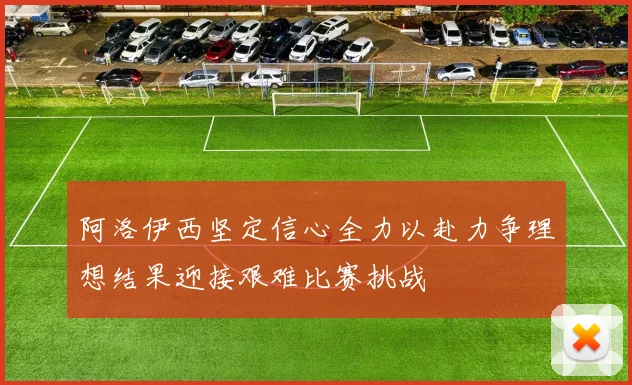 阿洛伊西坚定信心全力以赴力争理想结果迎接艰难比赛挑战