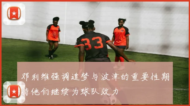邓利维强调追梦与波津的重要性期待他们继续为球队效力