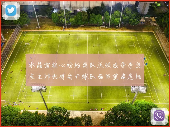 水晶宫核心纷纷离队沃顿成争夺焦点主帅也将离开球队面临重建危机