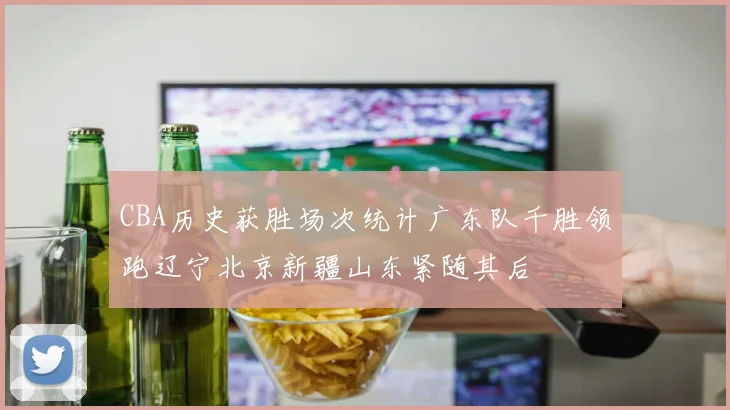 CBA历史获胜场次统计广东队千胜领跑辽宁北京新疆山东紧随其后