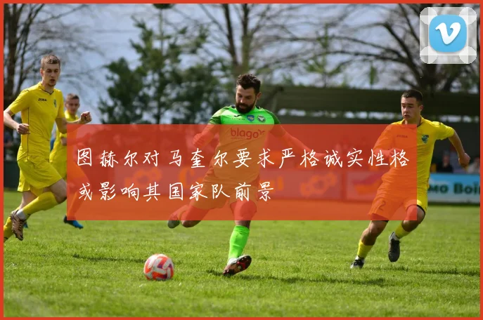 图赫尔对马奎尔要求严格诚实性格或影响其国家队前景