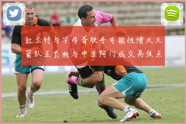 杜兰特与字母哥联手可能性增大火箭队五首轮与申京阿门成交易焦点