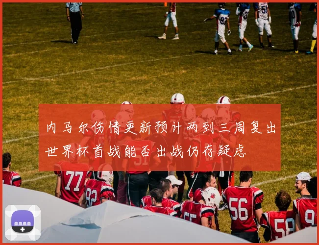 内马尔伤情更新预计两到三周复出世界杯首战能否出战仍存疑虑