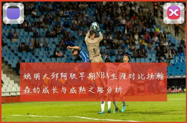 姚明大郅阿联早期NBA生涯对比杨瀚森的成长与成熟之路分析