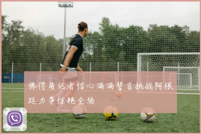 佛得角记者信心满满誓言挑战阿根廷力争惊艳全场