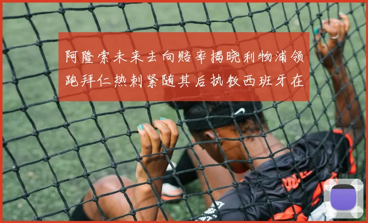 阿隆索未来去向赔率揭晓利物浦领跑拜仁热刺紧随其后执教西班牙在列