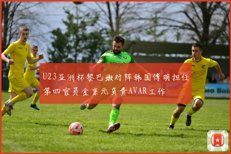 U23亚洲杯黎巴嫩对阵韩国傅明担任第四官员金京元负责AVAR工作