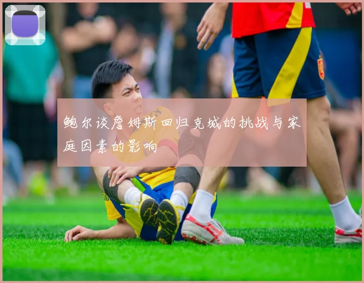 鲍尔谈詹姆斯回归克城的挑战与家庭因素的影响