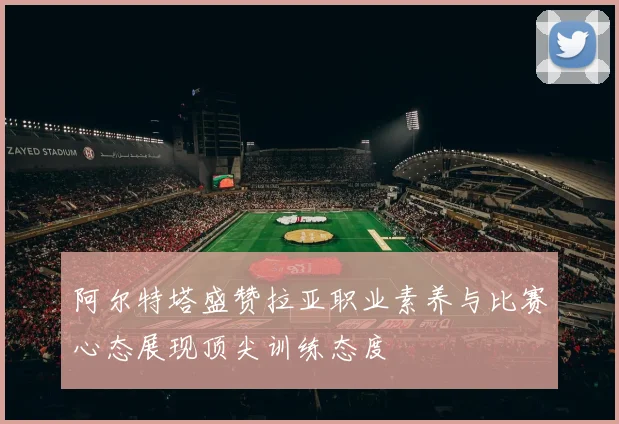 阿尔特塔盛赞拉亚职业素养与比赛心态展现顶尖训练态度