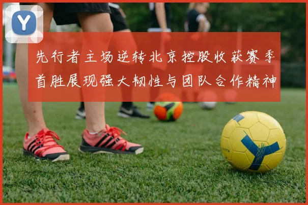 先行者主场逆转北京控股收获赛季首胜展现强大韧性与团队合作精神