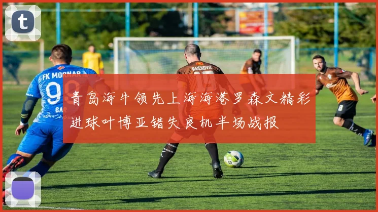 青岛海牛领先上海海港罗森文精彩进球叶博亚错失良机半场战报