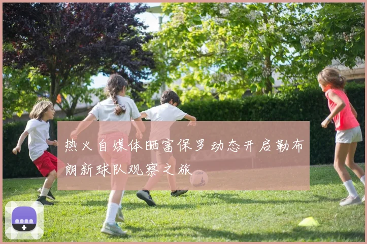热火自媒体晒富保罗动态开启勒布朗新球队观察之旅