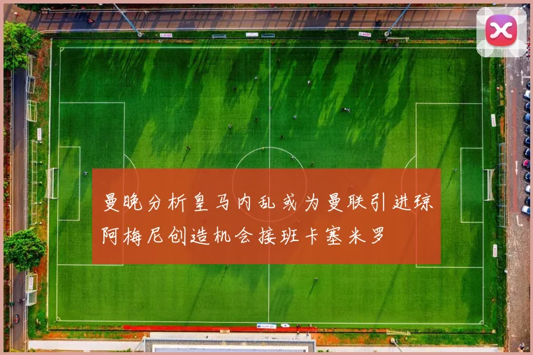 曼晚分析皇马内乱或为曼联引进琼阿梅尼创造机会接班卡塞米罗
