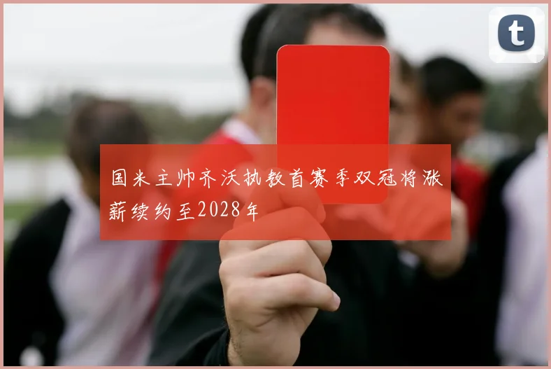 国米主帅齐沃执教首赛季双冠将涨薪续约至2028年